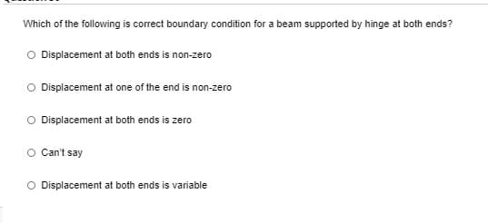 Which of the following is correct boundary condition for a beam supported by hinge at both ends?
O Displacement at both ends is non-zero
O Displacement at one of the end is non-zero
O Displacement at both ends is zero
O Can't say
O Displacement at both ends is variable
