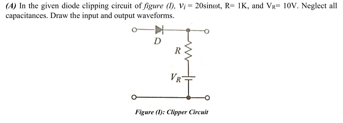 (A) In the given diode clipping circuit of figure (1), V¡ = 20sin@t, R= 1K, and Vr= 10V. Neglect all
capacitances. Draw the input and output waveforms.
D
R
VR
Figure (I): Clipper Circuit
