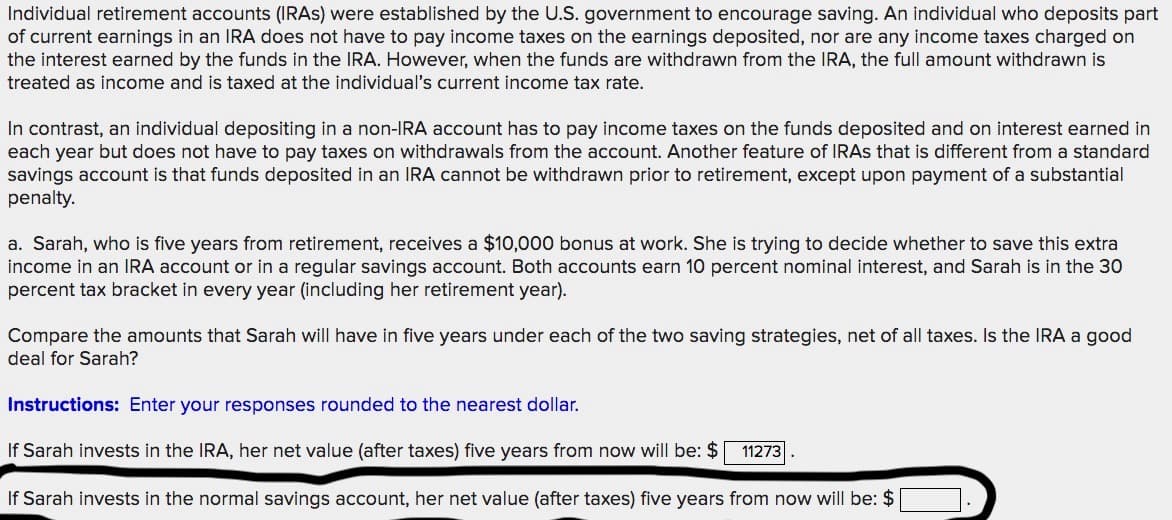 Individual retirement accounts (IRAS) were established by the U.S. government to encourage saving. An individual who deposits part
of current earnings in an IRA does not have to pay income taxes on the earnings deposited, nor are any income taxes charged on
the interest earned by the funds in the IRA. However, when the funds are withdrawn from the IRA, the full amount withdrawn is
treated as income and is taxed at the individual's current income tax rate.
In contrast, an individual depositing in a non-IRA account has to pay income taxes on the funds deposited and on interest earned in
each year but does not have to pay taxes on withdrawals from the account. Another feature of IRAS that is different from a standard
savings account is that funds deposited in an IRA cannot be withdrawn prior to retirement, except upon payment of a substantial
penalty.
a. Sarah, who is five years from retirement, receives a $10,000 bonus at work. She is trying to decide whether to save this extra
income in an IRA account or in a regular savings account. Both accounts earn 10 percent nominal interest, and Sarah is in the 30
percent tax bracket in every year (including her retirement year).
Compare the amounts that Sarah will have in five years under each of the two saving strategies, net of all taxes. Is the IRA a good
deal for Sarah?
Instructions: Enter your responses rounded to the nearest dollar.
If Sarah invests in the IRA, her net value (after taxes) five years from now will be: $
11273
If Sarah invests in the normal savings account, her net value (after taxes) five years from now will be: $
