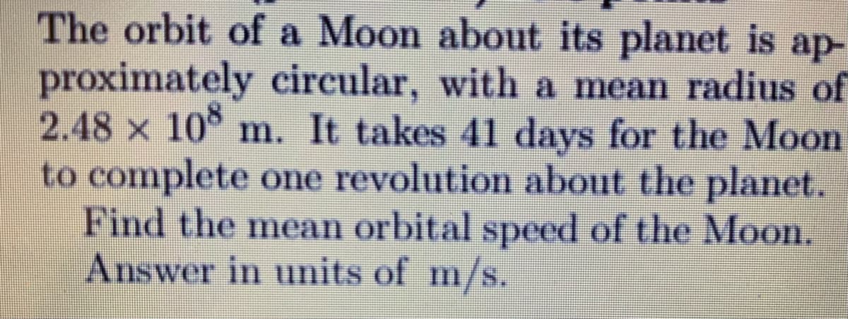 The orbit of a Moon about its planet is ap-
proximately circular, with a mean radius of
2.48 x 10° m. It takes 41 days for the Moon
to complete one revolution about the planet.
Find the mean orbital speed of the Moon.
Answer in units of m/s.
