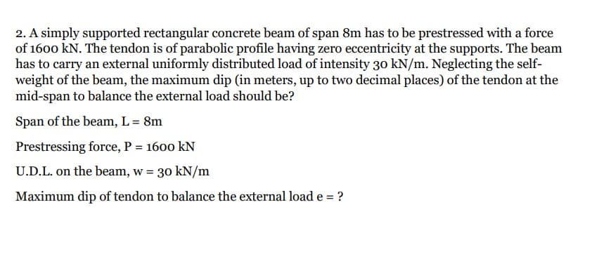2. A simply supported rectangular concrete beam of span 8m has to be prestressed with a force
of 1600 kN. The tendon is of parabolic profile having zero eccentricity at the supports. The beam
has to carry an external uniformly distributed load of intensity 30 kN/m. Neglecting the self-
weight of the beam, the maximum dip (in meters, up to two decimal places) of the tendon at the
mid-span to balance the external load should be?
Span of the beam, L = 8m
Prestressing force, P = 1600 kN
%3D
U.D.L. on the beam, w = 30 kN/m
Maximum dip of tendon to balance the external load e = ?
