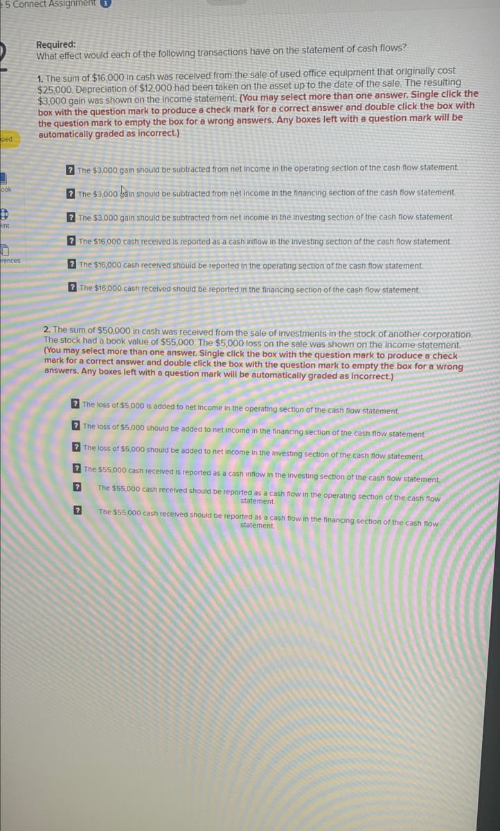 5 Connect Assignment 1
ped
ook
B
int
0
rences
Required:
What effect would each of the following transactions have on the statement of cash flows?
1. The sum of $16,000 in cash was received from the sale of used office equipment that originally cost
$25,000. Depreciation of $12,000 had been taken on the asset up to the date of the sale. The resulting
$3,000 gain was shown on the income statement. (You may select more than one answer. Single click the
box with the question mark to produce a check mark for a correct answer and double click the box with
the question mark to empty the box for a wrong answers. Any boxes left with a question mark will be
automatically graded as incorrect.)
? The $3,000 gain should be subtracted from net income in the operating section of the cash flow statement.
?The $3,000 in should be subtracted from net income in the financing section of the cash flow statement.
? The $3,000 gain should be subtracted from net income in the investing section of the cash flow statement.
? The $16,000 cash received is reported as a cash inflow in the investing section of the cash flow statement.
? The $16,000 cash received should be reported in the operating section of the cash flow statement.
The $16,000 cash received should be reported in the financing section of the cash flow statement.
2. The sum of $50,000 in cash was received from the sale of investments in the stock of another corporation.
The stock had a book value of $55,000. The $5,000 loss on the sale was shown on the income statement.
(You may select more than one answer. Single click the box with the question mark to produce a check
mark for a correct answer and double click the box with the question mark to empty the box for a wrong
answers. Any boxes left with a question mark will be automatically graded as incorrect.)
? The loss of $5,000 is added to net income in the operating section of the cash flow statement.
? The loss of $5,000 should be added to net income in the financing section of the cash flow statement.
? The loss of $5,000 should be added to net income in the investing section of the cash flow statement.
? The $55,000 cash received is reported as a cash inflow in the investing section of the cash flow statement.
?
The $55,000 cash received should be reported as a cash flow in the operating section of the cash flow
statement.
?
The $55,000 cash received should be reported as a cash flow in the financing section of the cash flow
statement.