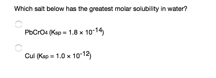 Which salt below has the greatest molar solubility in water?
PbCrO4 (Ksp = 1.8 x 10-14)
Cul (Ksp = 1.0 × 10-12)
