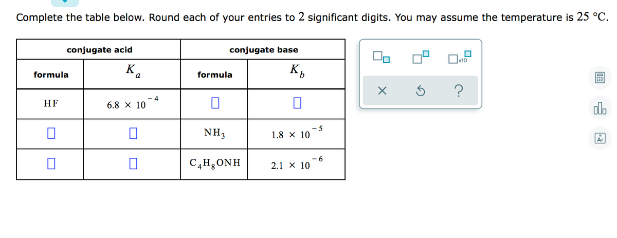 Complete the table below. Round each of your entries to 2 significant digits. You may assume the temperature is 25 °C.
conjugate acid
conjugate base
Ox10
K.
formula
formula
HF
-4
6.8 x 10
olo
NH3
5
1.8 × 10
Ar
C4H3 ONH
2.1 х 10
