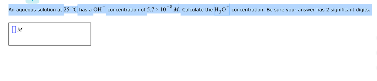 An aqueous solution at 25 °C has a OH
concentration of 5.7 × 10
-8
M. Calculate the H,0
concentration. Be sure your answer has 2 significant digits.
OM
