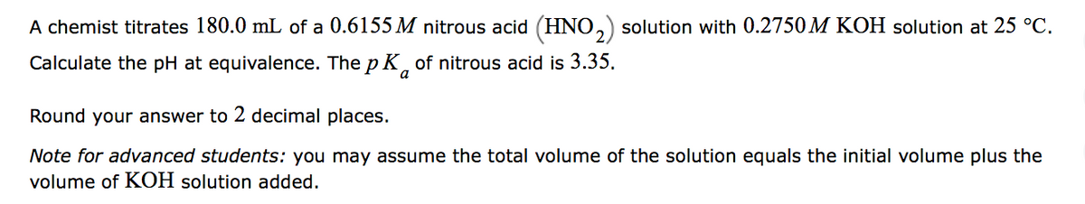 A chemist titrates 180.0 mL of a 0.6155 M nitrous acid (HNO,) solution with 0.2750 M KOH solution at 25 °C.
Calculate the pH at equivalence. The p K of nitrous acid is 3.35.
a
Round your answer to 2 decimal places.
Note for advanced students: you may assume the total volume of the solution equals the initial volume plus the
volume of KOH solution added.
