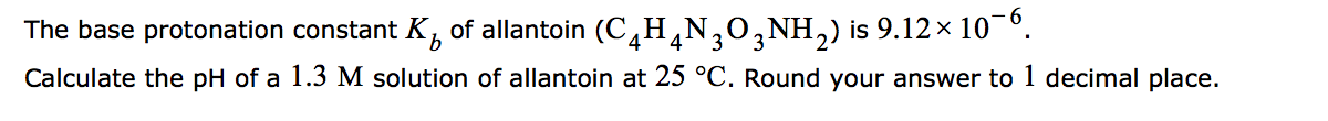 The base protonation constant K, of allantoin (C,H,N,0,NH,) is 9.12 × 10 °.
4
3
3
Calculate the pH of a 1.3 M solution of allantoin at 25 °C. Round your answer to 1 decimal place.
