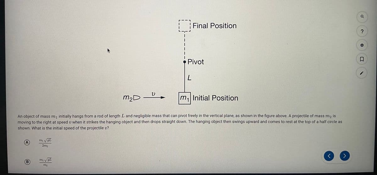 | Final Position
Pivot
m2D
m. Initial Position
An object of mass m, initially hangs from a rod of length L and negligible mass that can pivot freely in the vertical plane, as shown in the figure above. A projectile of mass m2 is
moving to the right at speed v when it strikes the hanging object and then drops straight down. The hanging object then swings upward and comes to rest at the top of a half circle as
shown. What is the initial speed of the projectile v?
A)
2m2
m1 V gL
m2
