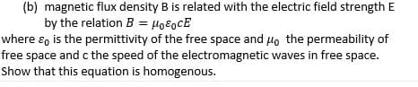 (b) magnetic flux density B is related with the electric field strength E
by the relation B = Ho8ocE
where ɛ, is the permittivity of the free space and Ho the permeability of
free space and c the speed of the electromagnetic waves in free space.
Show that this equation is homogenous.
