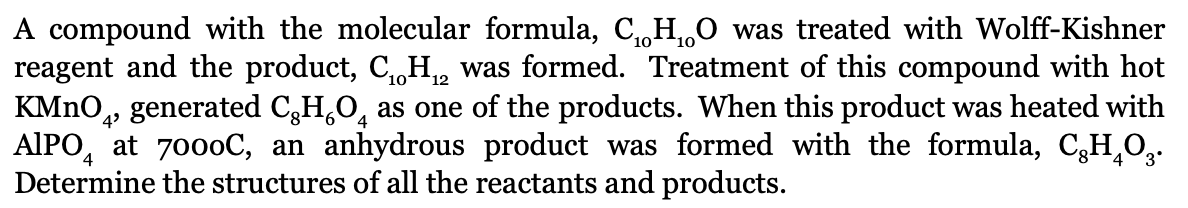 A compound with the molecular formula, C,,H0 was treated with Wolff-Kishner
reagent and the product, C,,H,, was formed. Treatment of this compound with hot
KMNO,, generated C,H,0, as one of the products. When this product was heated with
10°
12
4
AIPO, at 7000C, an anhydrous product was formed with the formula, C3H,O,.
Determine the structures of all the reactants and products.
