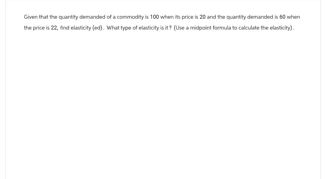 Given that the quantity demanded of a commodity is 100 when its price is 20 and the quantity demanded is 60 when
the price is 22, find elasticity (ed). What type of elasticity is it? (Use a midpoint formula to calculate the elasticity).