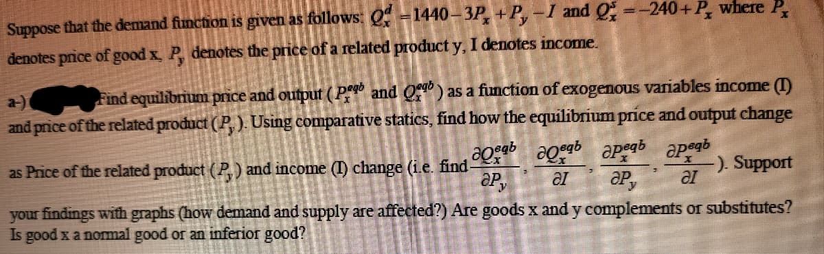 Suppose that the demand function is given as follows: 0 =1440– 3P +P, -I and Q, --240+ P where P
denotes pnice of good x P, denotes the price of a related product y, I denotes income.
a-)
Find equilibnunm price and output (P and O) as a function of exogenous variables income ()
and price of the related product (P, ). Usng comparative statics, find how the equilibrium price and output change
as Price of the related product ((P.) and income (I) change (ie find
-) Support
your findings with graphs (how demand and supply are affected?) Are goods x and y complements or substitutes?
Is good x a nomal good or an inferior good?
