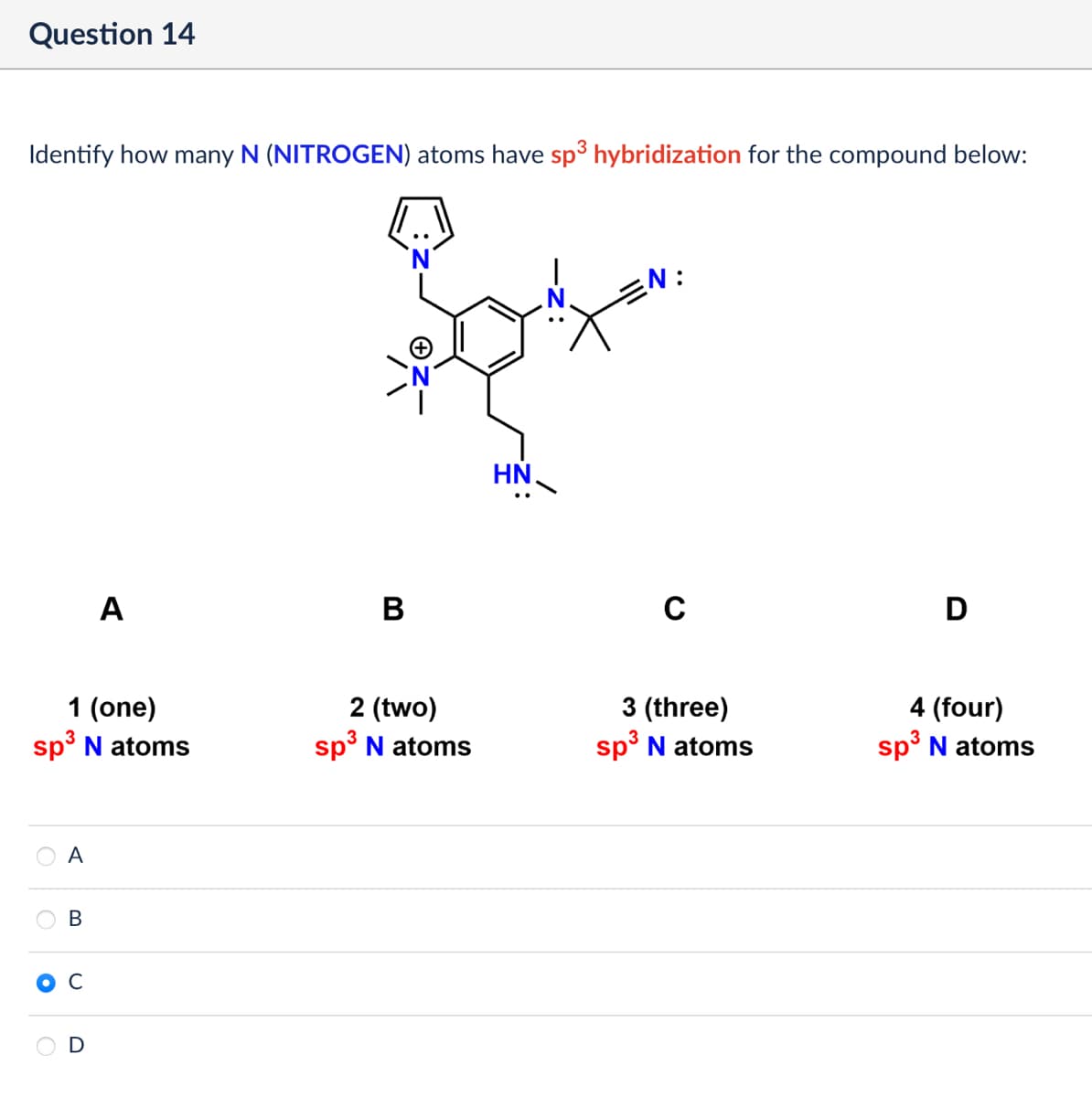 Question 14
Identify how many N (NITROGEN) atoms have sp³ hybridization for the compound below:
A
B
ΗΝ.
:
с
D
1 (one)
sp³ N atoms
2 (two)
sp³ N atoms
3 (three)
3
sp³ N atoms
A
B
C
4 (four)
sp³ N atoms