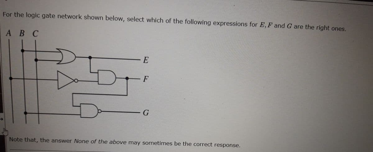For the logic gate network shown below, select which of the following expressions for E, F and G are the right ones.
A B C
Da
E
F
G
Note that, the answer None of the above may sometimes be the correct response.