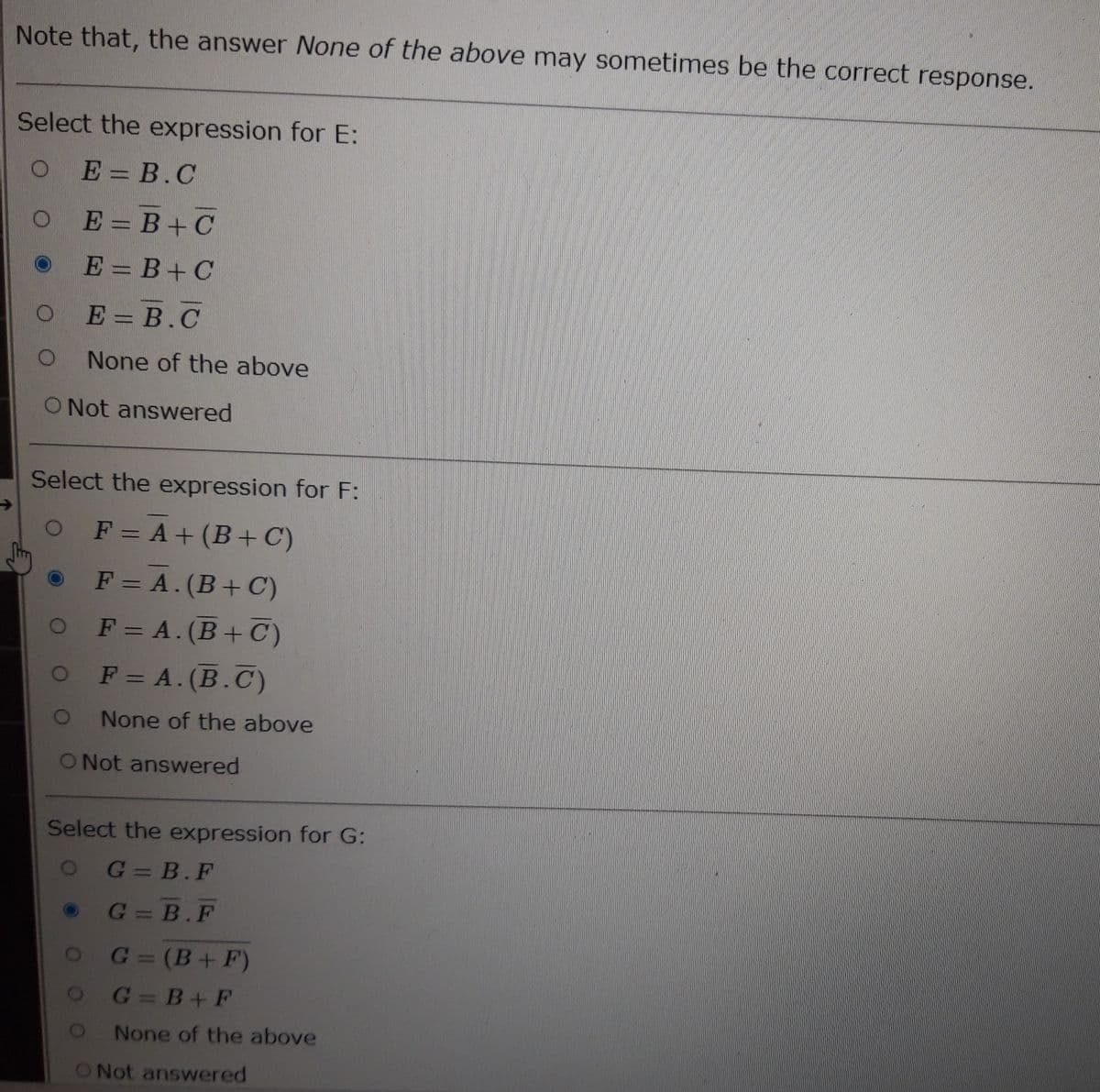 Note that, the answer None of the above may sometimes be the correct response.
Select the expression for E:
O E = B.C
O
E=B+C
E = B+C
E = B.C
None of the above
O Not answered
Select the expression for F:
O F = A + (B+C)
F = A. (B+C)
F = A. (B+C)
O F = A. (B.C)
O
O Not answered
None of the above
Select the expression for G:
O G=B.F
G=B.F
O
G=(B+F)
G=B+F
None of the above
O Not answered