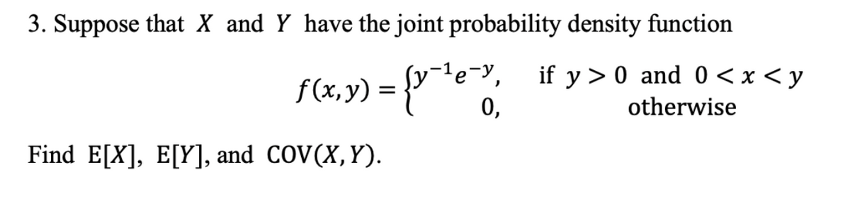 3. Suppose that X and Y have the joint probability density function
f(x,y) = {y-¹e-, if y>0 and 0<x<y
0,
otherwise
Find E[X], E[Y], and COV(X,Y).
