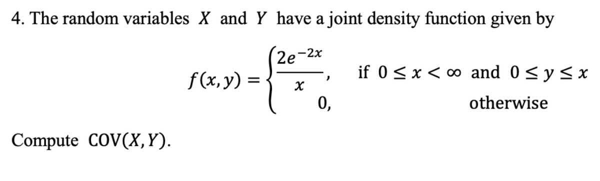 4. The random variables X and Y have a joint density function given by
2e-2x
Compute COV(X, Y).
f(x, y) =
X
)
0,
if 0 ≤ x < ∞ and 0 ≤ y ≤x
otherwise