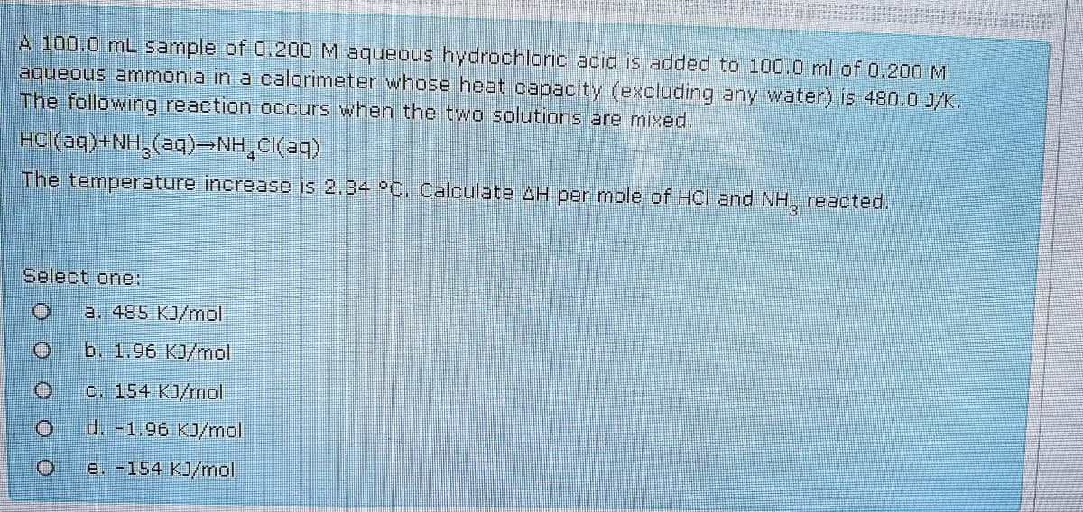 A 100.0 mL sample of 0.200 M aqueous hydrochloric acid is added to 100.0 ml of 0.200 M
aqueous ammonia in a calorimeter whose heat capacity (excluding any water) is 480.0 J/K.
The following reaction occurs when the two solutions are mixed.
HCl(aq)+NH,(aq)-NH,CI(aq)
The temperature increase is 2.34 °C. Calculate AH per mole of HCl and NH, reacted.
Select one:
a. 485 KJ/mol
b. 1.96 KJ/mol
o. 154 KJ/mol
d. -1.96 KJ/mal
e. -154 KJ/mol
