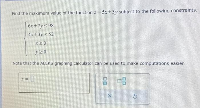 Find the maximum value of the function z =5x+3y subject to the following constraints.
6x+7y≤98
4x+3y52
* ΣΟ
y≥0
Note that the ALEKS graphing calculator can be used to make computations easier.
Z=
8 68
X
$