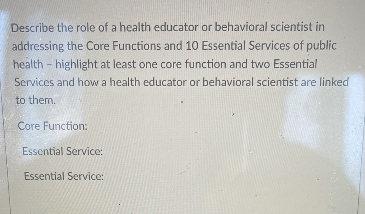 Describe the role of a health educator or behavioral scientist in
addressing the Core Functions and 10 Essential Services of public
health - highlight at least one core function and two Essential
Services and how a health educator or behavioral scientist are linked
to them.
Core Function:
Essential Service:
Essential Service:
