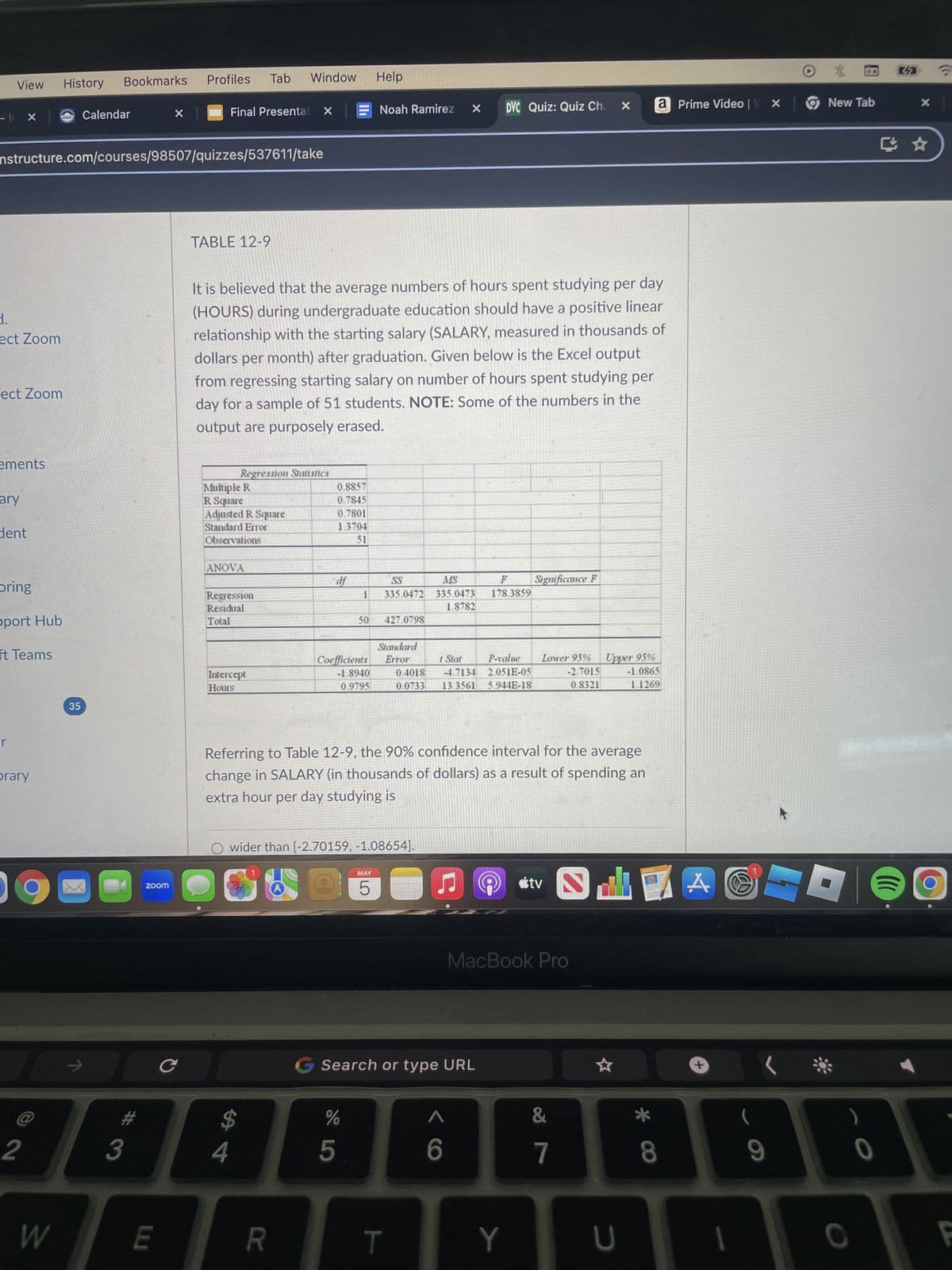 X
- I
View
History
Profiles
Bookmarks
Tab Window Help
ccc
Calendar
Final Presentat X
Noah Ramirez
×
DVC Quiz: Quiz Ch.
a Prime Video | X
New Tab
nstructure.com/courses/98507/quizzes/537611/take
d.
ect Zoom
ect Zoom
TABLE 12-9
It is believed that the average numbers of hours spent studying per day
(HOURS) during undergraduate education should have a positive linear
relationship with the starting salary (SALARY, measured in thousands of
dollars per month) after graduation. Given below is the Excel output
from regressing starting salary on number of hours spent studying per
day for a sample of 51 students. NOTE: Some of the numbers in the
output are purposely erased.
ements
ary
dent
Regression Statistics
Multiple R
0.8857
R Square
0.7845
Adjusted R Square
0.7801
Standard Error
1.3704
Observations
51
ANOVA
oring
df
Regression
Residual
SS
335.0472
MS
335.0473
1.8782
F
178.3859
Significance F
pport Hub
Total
50 427.0798
Standard
ft Teams
Intercept
Hours
-1.8940
0.9795
Coefficients Error
t Stat
0.4018 4.7134
0.0733 13.3561
P-value
2.051E-05
5.944E-18
Lower 95%
-2.7015
0.8321
Upper 95%
-1.0865
1.1269
35
r
brary
zoom
Referring to Table 12-9, the 90% confidence interval for the average
change in SALARY (in thousands of dollars) as a result of spending an
extra hour per day studying is
C
O wider than [-2.70159, -1.08654].
MAY
5
LO
Ը
tv
TO
MacBook Pro
Search or type URL
A
+
$
%
&
2
3
4
5
6
7
8
9
W
LU
R
T
Y
U
0
O
F