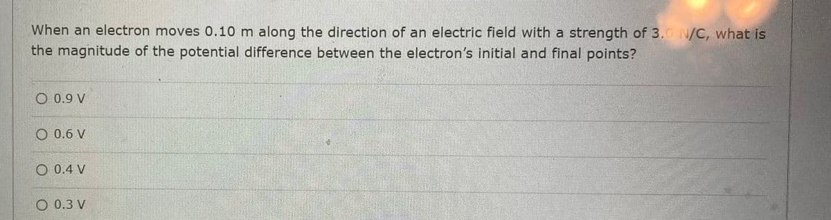 When an electron moves 0.10 m along the direction of an electric field with a strength of 3.0 N/C, what is
the magnitude of the potential difference between the electron's initial and final points?
O 0.9 V
0.6 V
O 0.4 V
0.3 V