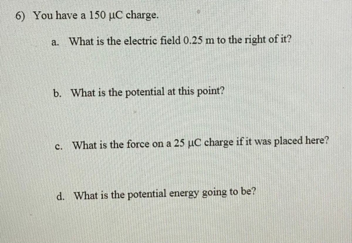 6) You have a 150 uC charge.
a. What is the electric field 0.25 m to the right of it?
b. What is the potential at this point?
What is the force on a 25 µC charge if it was placed here?
d. What is the potential energy going to be?