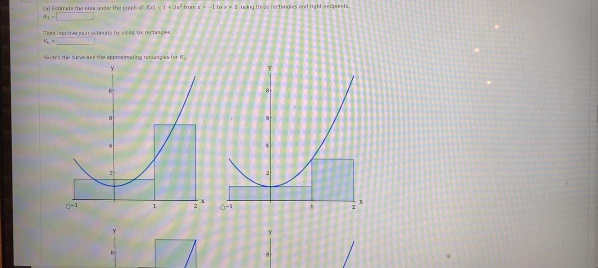 (a) Estimate the area under the graph of f(x) = 1 + 2x² from x = -1 to x = 2 using three rectangles and right endpoints.
R3 =
Then improve your estimate by using six rectangles.
R6
=
Sketch the curve and the approximating rectangles for R3.
0-1
y
8
6
4
2
y
8
1
- X
2
0-1
y
8
6
2
y
8
1
2
X