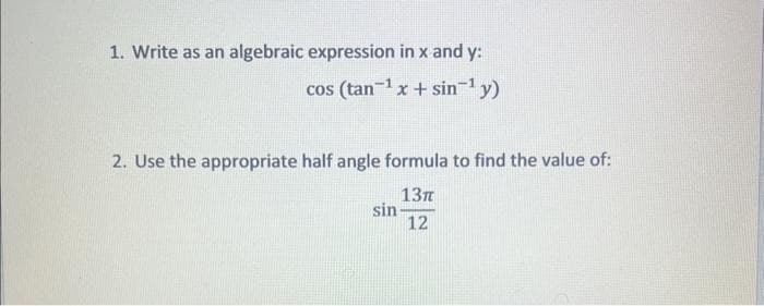 1. Write as an algebraic expression in x and y:
cos (tan-¹x + sin-¹ y)
2. Use the appropriate half angle formula to find the value of:
13T
12
sin-