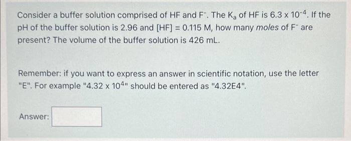 Consider a buffer solution comprised of HF and F. The K₂ of HF is 6.3 x 10-4. If the
pH of the buffer solution is 2.96 and [HF] = 0.115 M, how many moles of F* are
present? The volume of the buffer solution is 426 mL.
Remember: if you want to express an answer in scientific notation, use the letter
"E". For example "4.32 x 104" should be entered as "4.32E4".
Answer: