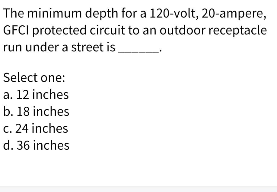 The minimum depth for a 120-volt, 20-ampere,
GFCI protected circuit to an outdoor receptacle
run under a street is
Select one:
a. 12 inches
b. 18 inches
c. 24 inches
d. 36 inches
