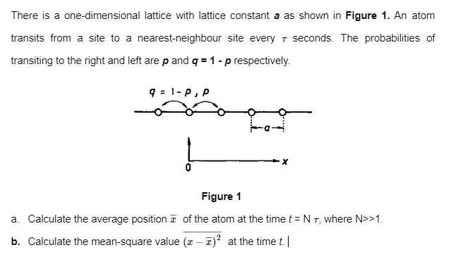 There is a one-dimensional lattice with lattice constant a as shown in Figure 1. An atom
transits from a site to a nearest-neighbour site every 7 seconds. The probabilities of
transiting to the right and left are p and q = 1 - p respectively.
9 : 1-P, P
Figure 1
a. Calculate the average position z of the atom at the time t = N T, where N>>1.
b. Calculate the mean-square value (x – 7)? at the time t. |
