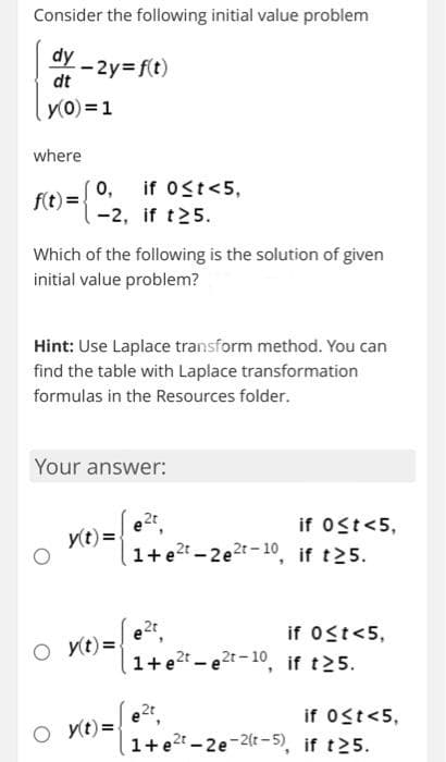 Consider the following initial value problem
dy - 2y=f(t)
dt
y(0) = 1
where
f(t) = {2, if t25.
Which of the following is the solution of given
initial value problem?
Hint: Use Laplace transform method. You can
find the table with Laplace transformation
formulas in the Resources folder.
if 0≤t<5,
Your answer:
y(t) =
Oy(t)=
O y(t)=
2t
1+e2t-2e2t-10,
e2t
1+e²t-e2t-10,
e2t
if 0≤t<5,
if t25.
if 0≤t<5,
if t25.
1+e2t-2e-2(t-5),
if 0≤t<5,
if t25.