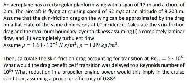 An aeroplane has a rectangular planform wing with a span of 12 m and a chord of
2 m. The aircraft is flying at cruising speed of 62 m/s at an altitude of 3,200 m.
Assume that the skin-friction drag on the wing can be approximated by the drag
on a flat plate of the same dimensions at 0° incidence. Calculate the skin-friction
drag and the maximum boundary layer thickness assuming (i) a completely laminar
flow, and (ii) a completely turbulent flow.
Assume μ = 1.63.10-5 N s/m², p = 0.89 kg/m³.
Then, calculate the skin-friction drag accounting for transition at Recr= 5.105.
What would the drag benefit be if transition was delayed to a Reynolds number of
106? What reduction in a propeller engine power would this imply in the cruise
condition, assuming a propeller efficiency of 0.88?