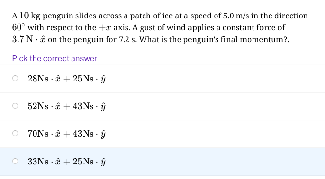 A 10 kg penguin slides across a patch of ice at a speed of 5.0 m/s in the direction
60° with respect to the +x axis. A gust of wind applies a constant force of
3.7N . â on the penguin for 7.2 s. What is the penguin's final momentum?.
Pick the correct answer
28NS · ââ + 25NS · ŷ
O 52NS · â + 43NS · ŷ
O 70NS · â + 43NS · ŷ
C 33NS · ââ + 25NS · ŷ
