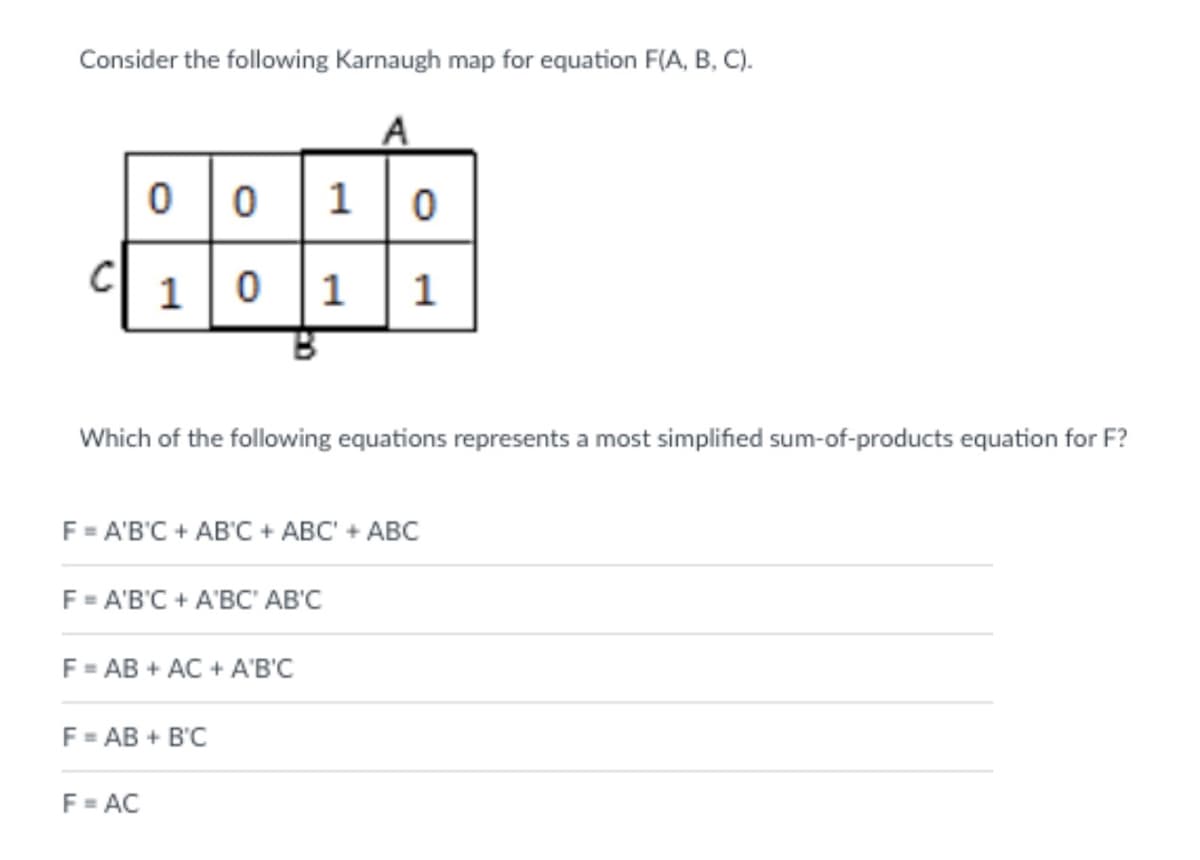 Consider the following Karnaugh map for equation F(A, B, C).
0 0 1 0
1
1
Which of the following equations represents a most simplified sum-of-products equation for F?
F = A'B'C + AB'C + ABC' + ABC
F = A'B'C + A'BC' AB'C
F = AB + AC + A'B'C
F = AB + B'C
F= AC
bo
1.
