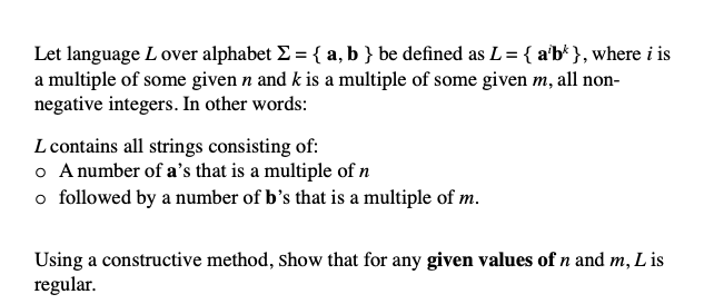 Let language L over alphabet Σ = { a, b } be defined as L = { a'b* }, where i is
a multiple of some given n and k is a multiple of some given m, all non-
negative integers. In other words:
L contains all strings consisting of:
o A number of a's that is a multiple of n
o followed by a number of b's that is a multiple of m.
Lis
Using a constructive method, show that for any given values of n and m,.
regular.