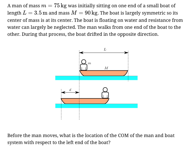 A man of mass m = 75 kg was initially sitting on one end of a small boat of
length L = 3.5 m and mass M = 90 kg. The boat is largely symmetric so its
center of mass is at its center. The boat is floating on water and resistance from
water can largely be neglected. The man walks from one end of the boat to the
other. During that process, the boat drifted in the opposite direction.
L
M
d
Before the man moves, what is the location of the COM of the man and boat
system with respect to the left end of the boat?
