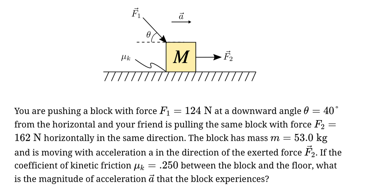 M
//
124 N at a downward angle 0
40°
You are pushing a block with force F
from the horizontal and your friend is pulling the same block with force F2
162 N horizontally in the same direction. The block has mass m =
53.0 kg
and is moving with acceleration a in the direction of the exerted force F2. If the
coefficient of kinetic friction uk
.250 between the block and the floor, what
is the magnitude of acceleration đ that the block experiences?
