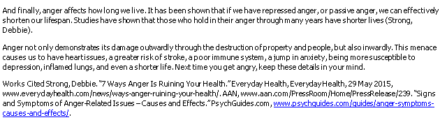 And finally, anger affects howlong welive.It has been shown that if we have repressed anger, orpassive anger, we can effectively
shorten our lifespan. Studies have shown that those who holdin their anger through many years have shorter lives (Strong,
Debbie).
Anger notonly demonstrates its damage outwardly through the destruction ofproperty and people, but also inwardly. This menace
causes us to have heartissues, agreater riskof stroke, apoor immune system, a jump in anxiety, being moresusceptible to
depression, inflamed lungs, and even ashorter life. Next time you get angry, keep these detalsin your mind.
Works Cited Strong, Debbie. "7 Ways Anger Is Ruining You Health."Everyday Health, EverydayHealth, 29 May 2015,
www.everydayhealth.com/news/ways-anger-ruining-your-health. AAN, www.aan.com/PressRoom/Home/PressRelease/239. "Signs
and Symptoms of Anger-Related Issues -Causes and Effects."PsychGuides.com, www.psychquides.com/quides/anger-sympboms-
causes-and-effects/.

