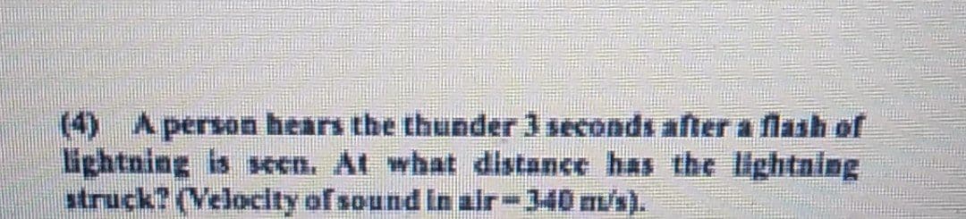 (4) A person hears the thunder 3 seconds after a flash of
lightning is seen. At what distance has the lightning
struck? (Velocity of sound in air – 340 m/s).