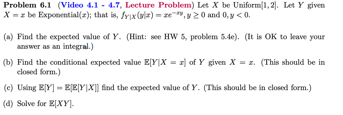 Problem 6.1 (Video 4.1 - 4.7, Lecture Problem) Let X be Uniform[1, 2]. Let Y given
X = x be Exponential(x); that is, fy|x(y|x) = xexy, y ≥ 0 and 0, y < 0.
(a) Find the expected value of Y. (Hint: see HW 5, problem 5.4e). (It is OK to leave your
answer as an integral.)
(b) Find the conditional expected value E[Y|X = x] of Y given X = x. (This should be in
closed form.)
(c) Using E[Y] = E[E[Y|X]] find the expected value of Y. (This should be in closed form.)
(d) Solve for E[XY].