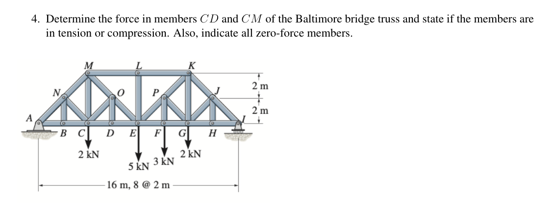 4. Determine the force in members CD and CM of the Baltimore bridge truss and state if the members are
in tension or compression. Also, indicate all zero-force members.
K
2 m
N
0
P
2 m
A
B C D
E
F
G
H
2 kN
2 kN
5 kN
3 kN
16 m, 8 @ 2 m
