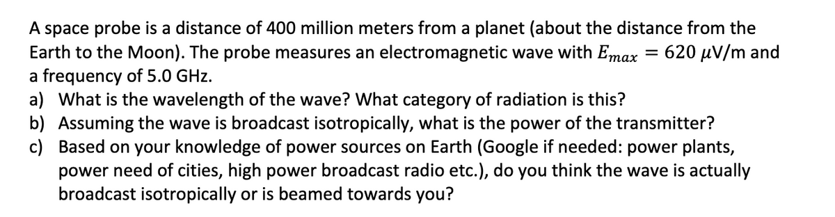 A space probe is a distance of 400 million meters from a planet (about the distance from the
= 620 μV/m and
Earth to the Moon). The probe measures an electromagnetic wave with Emax
a frequency of 5.0 GHz.
a) What is the wavelength of the wave? What category of radiation is this?
c)
b) Assuming the wave is broadcast isotropically, what is the power of the transmitter?
Based on your knowledge of power sources on Earth (Google if needed: power plants,
power need of cities, high power broadcast radio etc.), do you think the wave is actually
broadcast isotropically or is beamed towards you?