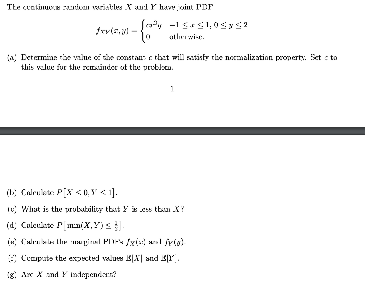 The continuous random variables X and Y have joint PDF
cx²y
fxx (x, y)
−1≤ x ≤ 1,0 ≤ y ≤ 2
otherwise.
(a) Determine the value of the constant c that will satisfy the normalization property. Set c to
this value for the remainder of the problem.
1
(b) Calculate P[X ≤ 0, Y ≤ 1].
(c) What is the probability that Y is less than X?
(d) Calculate P[min(X, Y) ≤ ½].
(e) Calculate the marginal PDFs fx(x) and fy(y).
(f) Compute the expected values E[X] and E[Y].
(g) Are X and Y independent?