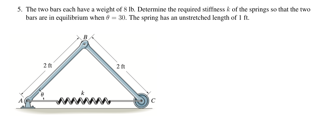 5. The two bars each have a weight of 8 lb. Determine the required stiffness k of the springs so that the two
bars are in equilibrium when 0 = 30. The spring has an unstretched length of 1 ft.
2 ft
B
Ꮎ
www
2 ft