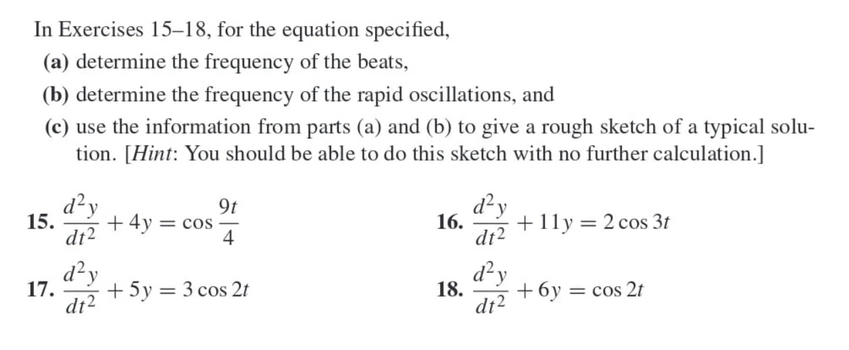 In Exercises 15-18, for the equation specified,
(a) determine the frequency of the beats,
(b) determine the frequency of the rapid oscillations, and
(c) use the information from parts (a) and (b) to give a rough sketch of a typical solu-
tion. [Hint: You should be able to do this sketch with no further calculation.]
d²y
9t
15.
+4y = COS
d²y
16.
dt2
+11y = 2 cos 3t
4
dt2
d²y
17.
d²y
+5y = 3 cos 2t
18.
dt2
+6y = cos 2t
dt2