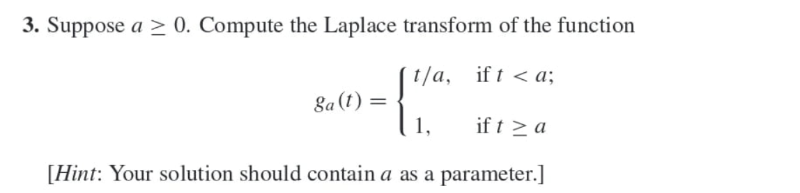 3. Suppose a≥ 0. Compute the Laplace transform of the function
t/a, ifta;
ga(t) =
=
1,
if ta
[Hint: Your solution should contain a as a parameter.]