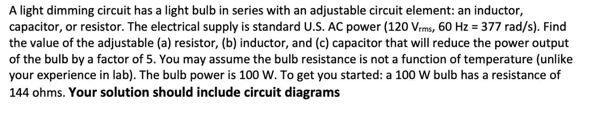 A light dimming circuit has a light bulb in series with an adjustable circuit element: an inductor,
capacitor, or resistor. The electrical supply is standard U.S. AC power (120 Vrms, 60 Hz = 377 rad/s). Find
the value of the adjustable (a) resistor, (b) inductor, and (c) capacitor that will reduce the power output
of the bulb by a factor of 5. You may assume the bulb resistance is not a function of temperature (unlike
your experience in lab). The bulb power is 100 W. To get you started: a 100 W bulb has a resistance of
144 ohms. Your solution should include circuit diagrams