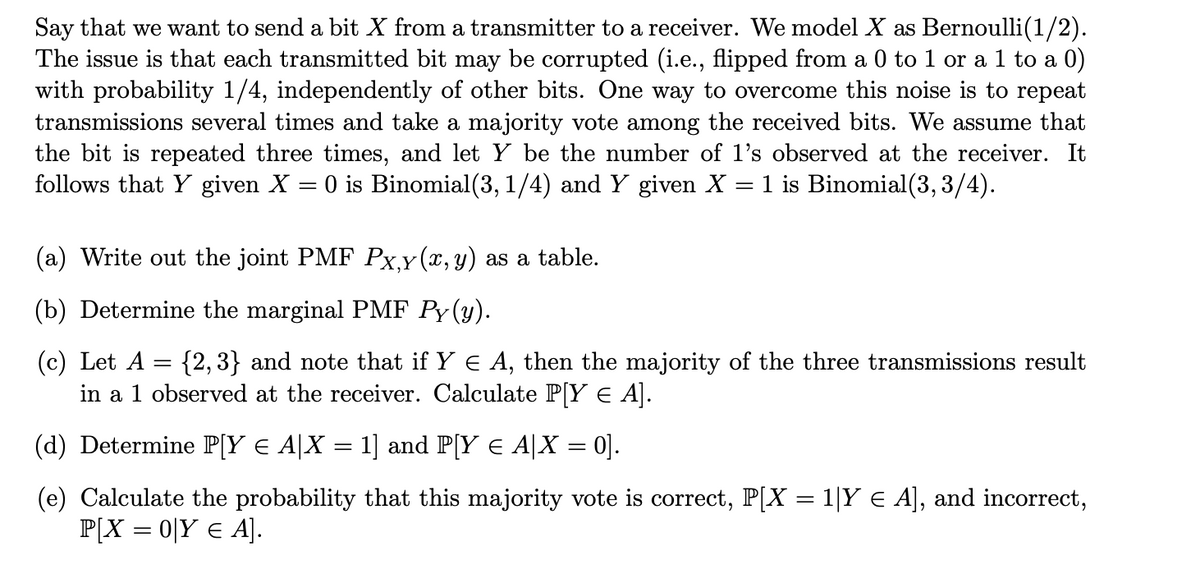 Say that we want to send a bit X from a transmitter to a receiver. We model X as Bernoulli(1/2).
The issue is that each transmitted bit may be corrupted (i.e., flipped from a 0 to 1 or a 1 to a 0)
with probability 1/4, independently of other bits. One way to overcome this noise is to repeat
transmissions several times and take a majority vote among the received bits. We assume that
the bit is repeated three times, and let Y be the number of 1's observed at the receiver. It
follows that Y given X = 0 is Binomial(3, 1/4) and Y given X = 1 is Binomial(3,3/4).
(a) Write out the joint PMF Px,y(x, y) as a table.
(b) Determine the marginal PMF Py(y).
(c) Let A
{2,3} and note that if Y ¤ A, then the majority of the three transmissions result
in a 1 observed at the receiver. Calculate P[Y € A].
(d) Determine P[Y € A|X = 1] and P[Y € A|X = 0].
(e) Calculate the probability that this majority vote is correct, P[X = 1|Y € A], and incorrect,
P[X = 0|Y € A].
=